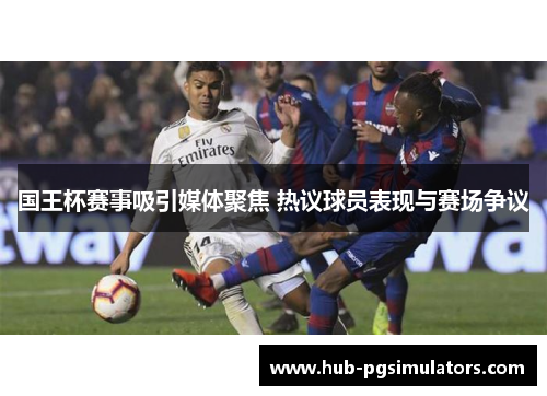 国王杯赛事吸引媒体聚焦 热议球员表现与赛场争议