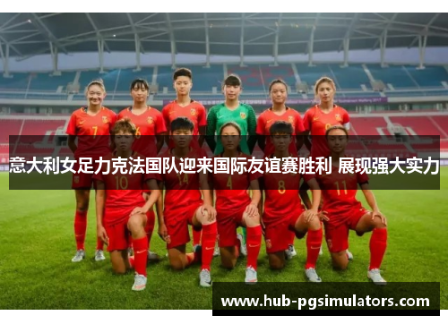 意大利女足力克法国队迎来国际友谊赛胜利 展现强大实力