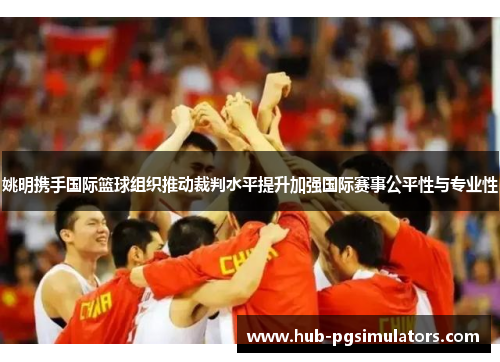 姚明携手国际篮球组织推动裁判水平提升加强国际赛事公平性与专业性