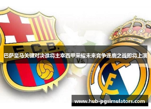 巴萨皇马关键对决谁将主宰西甲荣耀未来竞争逐鹿之战即将上演