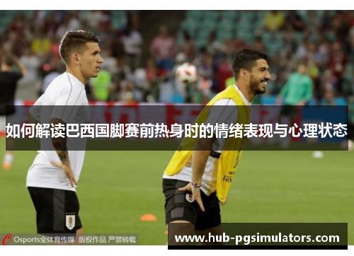 如何解读巴西国脚赛前热身时的情绪表现与心理状态