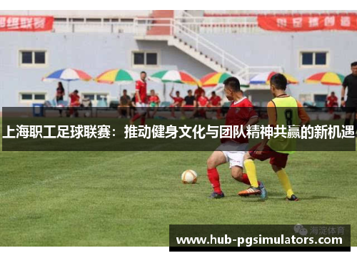 上海职工足球联赛：推动健身文化与团队精神共赢的新机遇