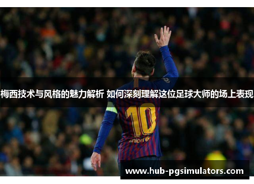 梅西技术与风格的魅力解析 如何深刻理解这位足球大师的场上表现