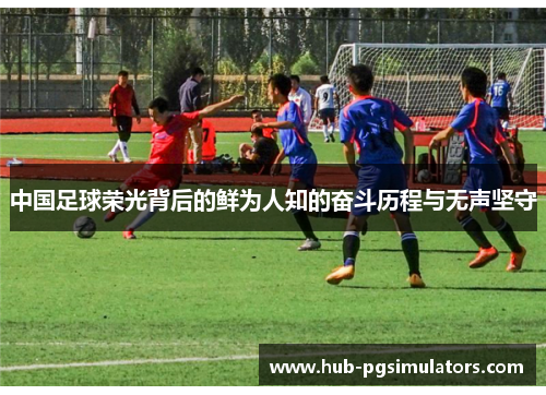 中国足球荣光背后的鲜为人知的奋斗历程与无声坚守