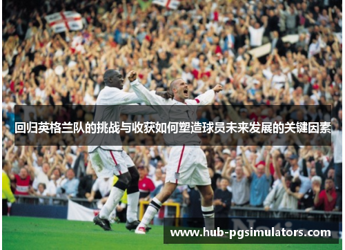 回归英格兰队的挑战与收获如何塑造球员未来发展的关键因素