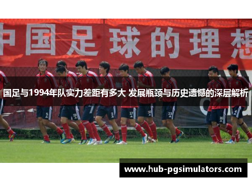 国足与1994年队实力差距有多大 发展瓶颈与历史遗憾的深层解析