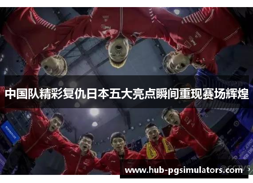 中国队精彩复仇日本五大亮点瞬间重现赛场辉煌