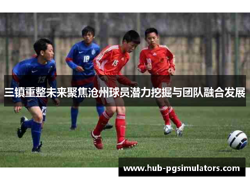 三镇重整未来聚焦沧州球员潜力挖掘与团队融合发展