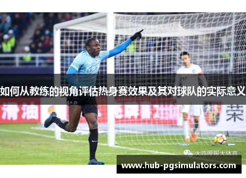 如何从教练的视角评估热身赛效果及其对球队的实际意义