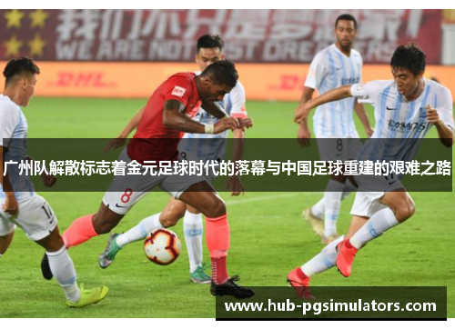 广州队解散标志着金元足球时代的落幕与中国足球重建的艰难之路