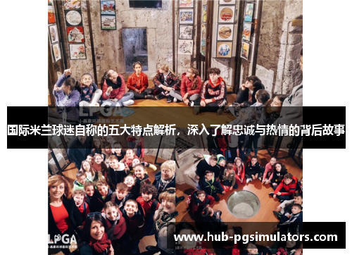 国际米兰球迷自称的五大特点解析，深入了解忠诚与热情的背后故事