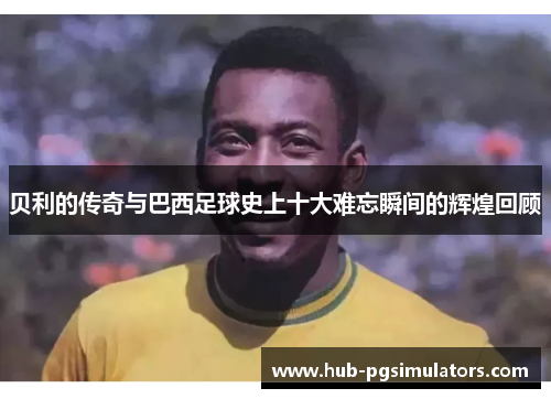 贝利的传奇与巴西足球史上十大难忘瞬间的辉煌回顾