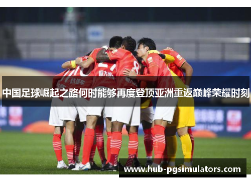 中国足球崛起之路何时能够再度登顶亚洲重返巅峰荣耀时刻