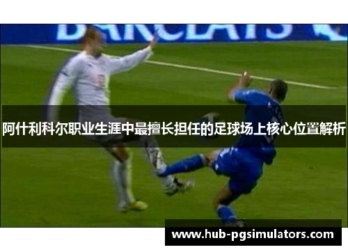 阿什利科尔职业生涯中最擅长担任的足球场上核心位置解析