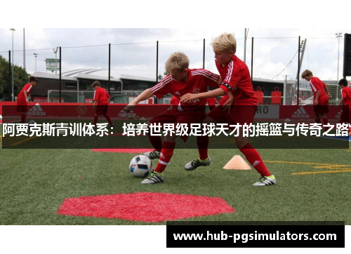 阿贾克斯青训体系：培养世界级足球天才的摇篮与传奇之路